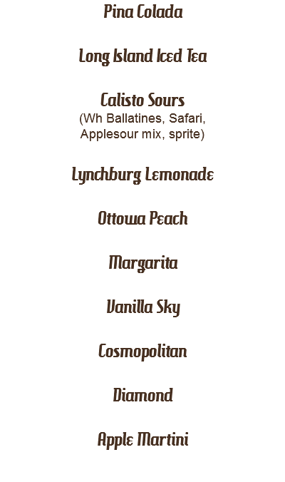 Pina Colada 
Long Island Iced Tea Calisto Sours (Wh Ballatines, Safari, Applesour mix, sprite) Lynchburg Lemonade Ottowa Peach Margarita Vanilla Sky Cosmopolitan Diamond Apple Martini