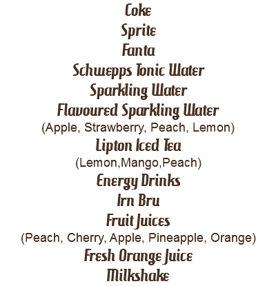 Coke
Sprite
Fanta
Schwepps Tonic Water
Sparkling Water
Flavoured Sparkling Water
(Apple, Strawberry, Peach, Lemon)
Lipton Iced Tea
(Lemon,Mango,Peach)
Energy Drinks
Irn Bru
Fruit Juices
(Peach, Cherry, Apple, Pineapple, Orange)
Fresh Orange Juice
Milkshake
