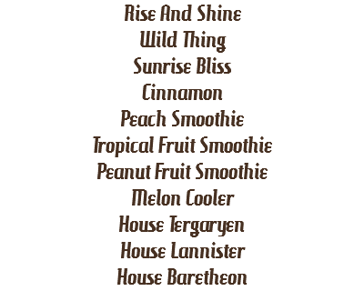 Rise And Shine
Wild Thing
Sunrise Bliss
Cinnamon
Peach Smoothie
Tropical Fruit Smoothie
Peanut Fruit Smoothie
Melon Cooler
House Tergaryen
House Lannister
House Baretheon