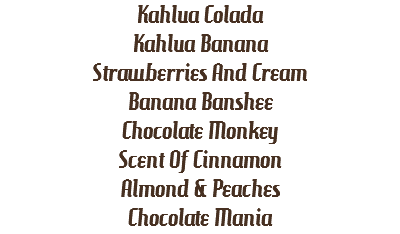 Kahlua Colada
Kahlua Banana
Strawberries And Cream
Banana Banshee
Chocolate Monkey
Scent Of Cinnamon
Almond & Peaches
Chocolate Mania