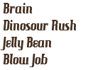 Brain
Dinosour Rush
Jelly Bean
Blow Job