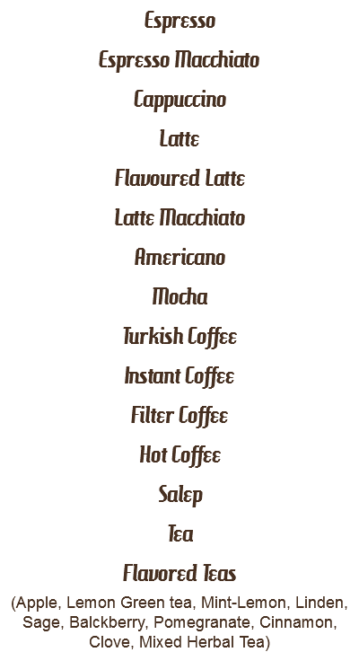 Espresso
Espresso Macchiato
Cappuccino
Latte
Flavoured Latte
Latte Macchiato
Americano
Mocha
Turkish Coffee
Instant Coffee
Filter Coffee
Hot Coffee
Salep
Tea
Flavored Teas
(Apple, Lemon Green tea, Mint-Lemon, Linden, Sage, Balckberry, Pomegranate, Cinnamon, Clove, Mixed Herbal Tea)