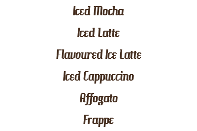 Iced Mocha
Iced Latte
Flavoured Ice Latte
Iced Cappuccino
Affogato
Frappe