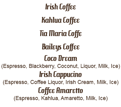 Irish Coffee
Kahlua Coffee
Tia Maria Coffe
Baileys Coffee
Coco Dream
(Espresso, Blackberry, Coconut, Liquor, Milk, Ice)
Irish Cappucino
(Espresso, Coffee Liquor, Irish Cream, Milk, Ice)
Coffee Amaretto
(Espresso, Kahlua, Amaretto, Milk, Ice)