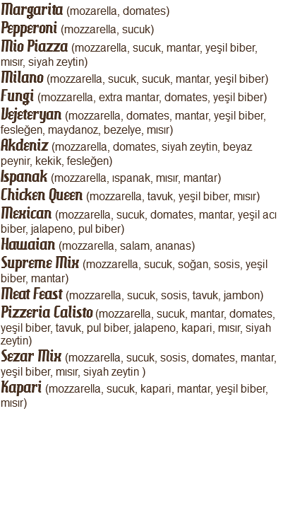 Margarita (mozarella, domates) Pepperoni (mozzarella, sucuk)
Mio Piazza (mozzarella, sucuk, mantar, yeşil biber, mısır, siyah zeytin)
Milano (mozzarella, sucuk, sucuk, mantar, yeşil biber)
Fungi (mozzarella, extra mantar, domates, yeşil biber)
Vejeteryan (mozzarella, domates, mantar, yeşil biber, fesleğen, maydanoz, bezelye, mısır)
Akdeniz (mozzarella, domates, siyah zeytin, beyaz peynir, kekik, fesleğen)
Ispanak (mozzarella, ıspanak, mısır, mantar)
Chicken Queen (mozzarella, tavuk, yeşil biber, mısır)
Mexican (mozzarella, sucuk, domates, mantar, yeşil acı biber, jalapeno, pul biber)
Hawaian (mozzarella, salam, ananas)
Supreme Mix (mozzarella, sucuk, soğan, sosis, yeşil biber, mantar)
Meat Feast (mozzarella, sucuk, sosis, tavuk, jambon)
Pizzeria Calisto (mozzarella, sucuk, mantar, domates, yeşil biber, tavuk, pul biber, jalapeno, kapari, mısır, siyah zeytin)
Sezar Mix (mozzarella, sucuk, sosis, domates, mantar, yeşil biber, mısır, siyah zeytin )
Kapari (mozzarella, sucuk, kapari, mantar, yeşil biber, mısır)
