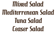 Mixed Salad
Mediterrenean Salad
Tuna Salad
Ceaser Salad