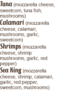 Tuna (mozzarella cheese, sweetcorn, tuna fish, mushrooms)
Calamari (mozzarella cheese, calamari, mushrooms, garlic, sweetcorn)
Shrimps (mozzarella cheese, shrimp mushrooms, garlic, red pepper)
Sea King (mozzarella cheese, shrimp, calamari, garlic, red pepper, sweetcorn, mushrooms)
