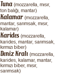 Tuna (mozzarella, mısır, ton balığı, mantar)
Kalamar (mozzarella, mantar, sarımsak, mısır, kalamar)
Karides (mozzarella, karides, mantar, sarımsak, kırmızı biber)
Deniz Kralı (mozzarella, karides, kalamar, mantar, kırmızı biber, mısır, sarımsak)