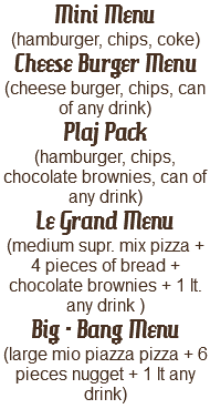Mini Menu (hamburger, chips, coke)
Cheese Burger Menu
(cheese burger, chips, can of any drink)
Plaj Pack
(hamburger, chips, chocolate brownies, can of any drink)
Le Grand Menu
(medium supr. mix pizza + 4 pieces of bread + chocolate brownies + 1 lt. any drink )
Big - Bang Menu
(large mio piazza pizza + 6 pieces nugget + 1 lt any drink)